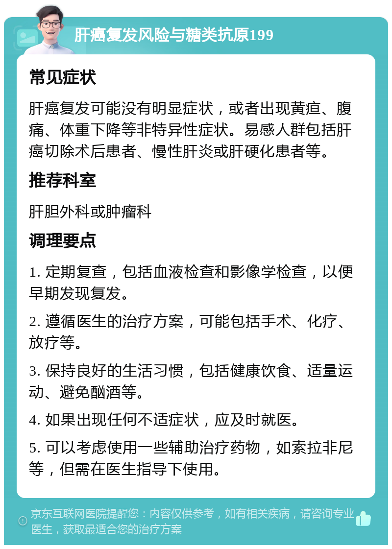 肝癌复发风险与糖类抗原199 常见症状 肝癌复发可能没有明显症状，或者出现黄疸、腹痛、体重下降等非特异性症状。易感人群包括肝癌切除术后患者、慢性肝炎或肝硬化患者等。 推荐科室 肝胆外科或肿瘤科 调理要点 1. 定期复查，包括血液检查和影像学检查，以便早期发现复发。 2. 遵循医生的治疗方案，可能包括手术、化疗、放疗等。 3. 保持良好的生活习惯，包括健康饮食、适量运动、避免酗酒等。 4. 如果出现任何不适症状，应及时就医。 5. 可以考虑使用一些辅助治疗药物，如索拉非尼等，但需在医生指导下使用。