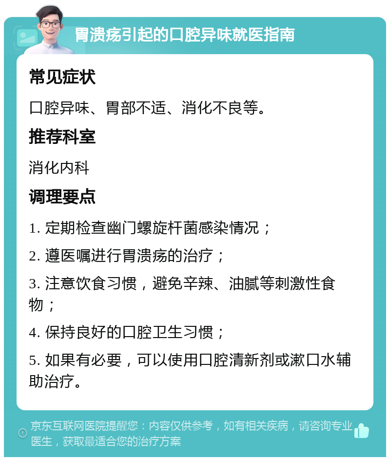 胃溃疡引起的口腔异味就医指南 常见症状 口腔异味、胃部不适、消化不良等。 推荐科室 消化内科 调理要点 1. 定期检查幽门螺旋杆菌感染情况； 2. 遵医嘱进行胃溃疡的治疗； 3. 注意饮食习惯，避免辛辣、油腻等刺激性食物； 4. 保持良好的口腔卫生习惯； 5. 如果有必要，可以使用口腔清新剂或漱口水辅助治疗。