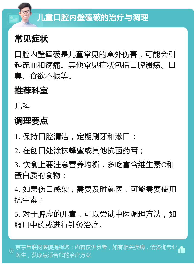 儿童口腔内壁磕破的治疗与调理 常见症状 口腔内壁磕破是儿童常见的意外伤害，可能会引起流血和疼痛。其他常见症状包括口腔溃疡、口臭、食欲不振等。 推荐科室 儿科 调理要点 1. 保持口腔清洁，定期刷牙和漱口； 2. 在创口处涂抹蜂蜜或其他抗菌药膏； 3. 饮食上要注意营养均衡，多吃富含维生素C和蛋白质的食物； 4. 如果伤口感染，需要及时就医，可能需要使用抗生素； 5. 对于脾虚的儿童，可以尝试中医调理方法，如服用中药或进行针灸治疗。