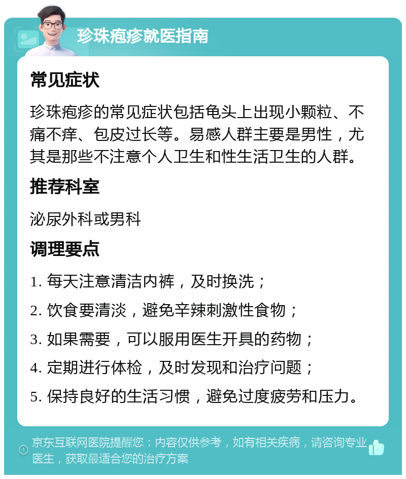 珍珠疱疹就医指南 常见症状 珍珠疱疹的常见症状包括龟头上出现小颗粒、不痛不痒、包皮过长等。易感人群主要是男性，尤其是那些不注意个人卫生和性生活卫生的人群。 推荐科室 泌尿外科或男科 调理要点 1. 每天注意清洁内裤，及时换洗； 2. 饮食要清淡，避免辛辣刺激性食物； 3. 如果需要，可以服用医生开具的药物； 4. 定期进行体检，及时发现和治疗问题； 5. 保持良好的生活习惯，避免过度疲劳和压力。