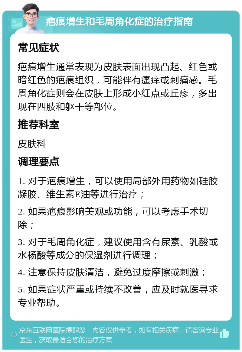 疤痕增生和毛周角化症的治疗指南 常见症状 疤痕增生通常表现为皮肤表面出现凸起、红色或暗红色的疤痕组织，可能伴有瘙痒或刺痛感。毛周角化症则会在皮肤上形成小红点或丘疹，多出现在四肢和躯干等部位。 推荐科室 皮肤科 调理要点 1. 对于疤痕增生，可以使用局部外用药物如硅胶凝胶、维生素E油等进行治疗； 2. 如果疤痕影响美观或功能，可以考虑手术切除； 3. 对于毛周角化症，建议使用含有尿素、乳酸或水杨酸等成分的保湿剂进行调理； 4. 注意保持皮肤清洁，避免过度摩擦或刺激； 5. 如果症状严重或持续不改善，应及时就医寻求专业帮助。