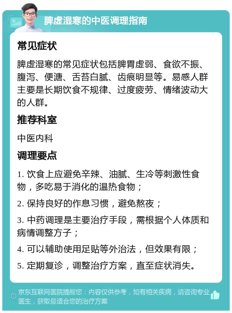 脾虚湿寒的中医调理指南 常见症状 脾虚湿寒的常见症状包括脾胃虚弱、食欲不振、腹泻、便溏、舌苔白腻、齿痕明显等。易感人群主要是长期饮食不规律、过度疲劳、情绪波动大的人群。 推荐科室 中医内科 调理要点 1. 饮食上应避免辛辣、油腻、生冷等刺激性食物，多吃易于消化的温热食物； 2. 保持良好的作息习惯，避免熬夜； 3. 中药调理是主要治疗手段，需根据个人体质和病情调整方子； 4. 可以辅助使用足贴等外治法，但效果有限； 5. 定期复诊，调整治疗方案，直至症状消失。