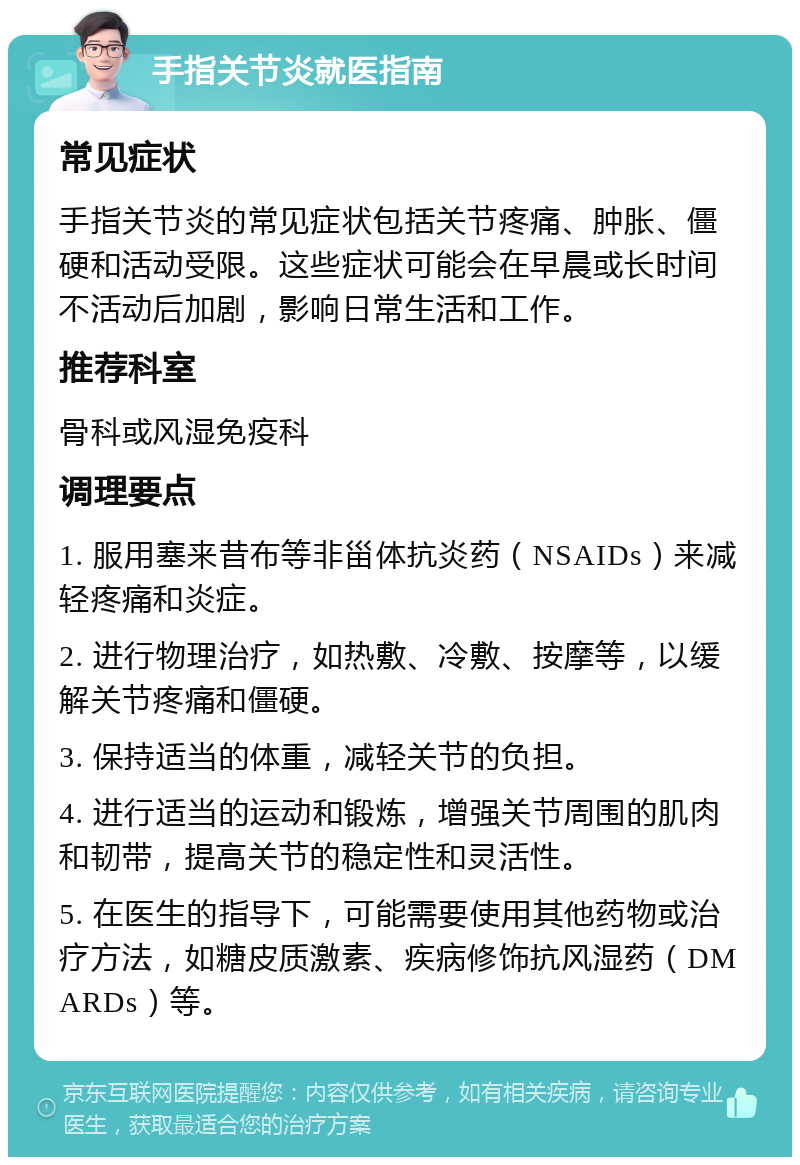 手指关节炎就医指南 常见症状 手指关节炎的常见症状包括关节疼痛、肿胀、僵硬和活动受限。这些症状可能会在早晨或长时间不活动后加剧，影响日常生活和工作。 推荐科室 骨科或风湿免疫科 调理要点 1. 服用塞来昔布等非甾体抗炎药（NSAIDs）来减轻疼痛和炎症。 2. 进行物理治疗，如热敷、冷敷、按摩等，以缓解关节疼痛和僵硬。 3. 保持适当的体重，减轻关节的负担。 4. 进行适当的运动和锻炼，增强关节周围的肌肉和韧带，提高关节的稳定性和灵活性。 5. 在医生的指导下，可能需要使用其他药物或治疗方法，如糖皮质激素、疾病修饰抗风湿药（DMARDs）等。