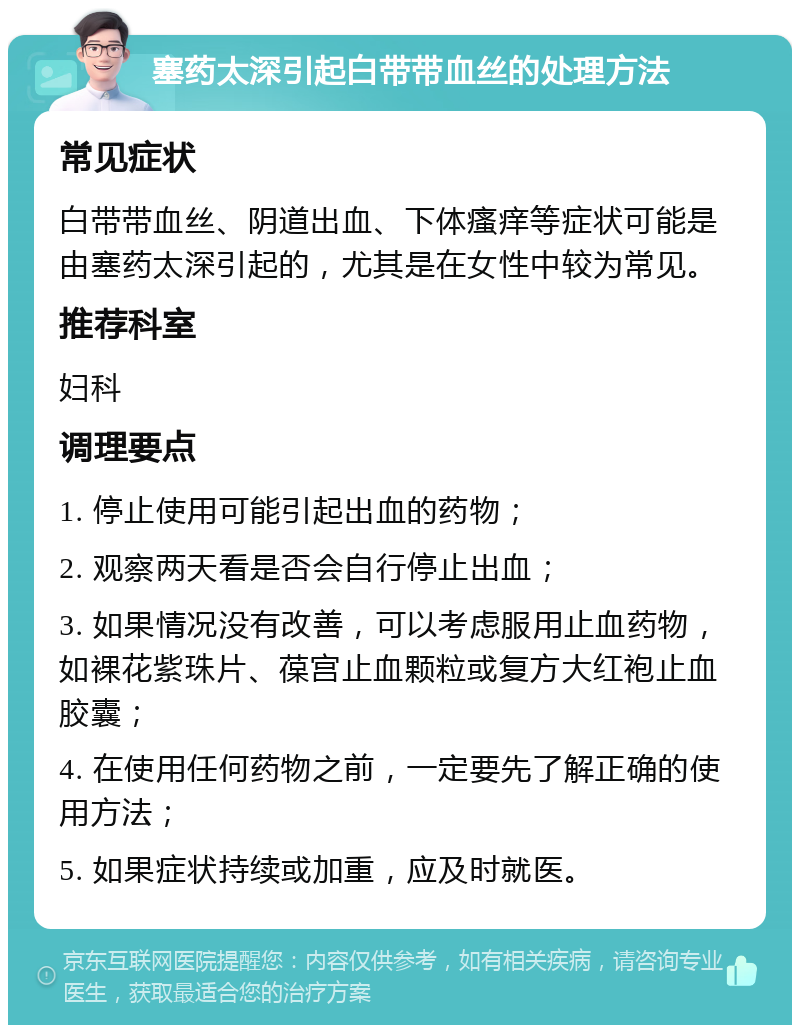 塞药太深引起白带带血丝的处理方法 常见症状 白带带血丝、阴道出血、下体瘙痒等症状可能是由塞药太深引起的，尤其是在女性中较为常见。 推荐科室 妇科 调理要点 1. 停止使用可能引起出血的药物； 2. 观察两天看是否会自行停止出血； 3. 如果情况没有改善，可以考虑服用止血药物，如裸花紫珠片、葆宫止血颗粒或复方大红袍止血胶囊； 4. 在使用任何药物之前，一定要先了解正确的使用方法； 5. 如果症状持续或加重，应及时就医。