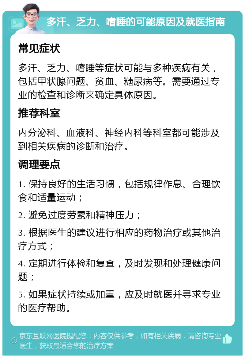 多汗、乏力、嗜睡的可能原因及就医指南 常见症状 多汗、乏力、嗜睡等症状可能与多种疾病有关，包括甲状腺问题、贫血、糖尿病等。需要通过专业的检查和诊断来确定具体原因。 推荐科室 内分泌科、血液科、神经内科等科室都可能涉及到相关疾病的诊断和治疗。 调理要点 1. 保持良好的生活习惯，包括规律作息、合理饮食和适量运动； 2. 避免过度劳累和精神压力； 3. 根据医生的建议进行相应的药物治疗或其他治疗方式； 4. 定期进行体检和复查，及时发现和处理健康问题； 5. 如果症状持续或加重，应及时就医并寻求专业的医疗帮助。