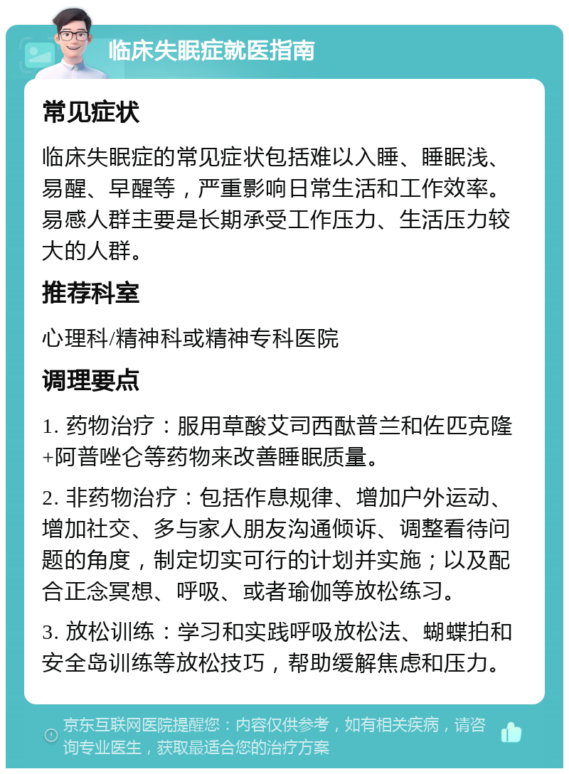 临床失眠症就医指南 常见症状 临床失眠症的常见症状包括难以入睡、睡眠浅、易醒、早醒等，严重影响日常生活和工作效率。易感人群主要是长期承受工作压力、生活压力较大的人群。 推荐科室 心理科/精神科或精神专科医院 调理要点 1. 药物治疗：服用草酸艾司西酞普兰和佐匹克隆+阿普唑仑等药物来改善睡眠质量。 2. 非药物治疗：包括作息规律、增加户外运动、增加社交、多与家人朋友沟通倾诉、调整看待问题的角度，制定切实可行的计划并实施；以及配合正念冥想、呼吸、或者瑜伽等放松练习。 3. 放松训练：学习和实践呼吸放松法、蝴蝶拍和安全岛训练等放松技巧，帮助缓解焦虑和压力。