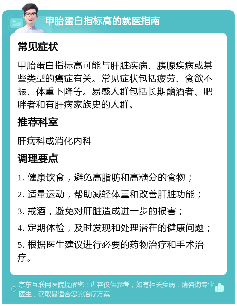 甲胎蛋白指标高的就医指南 常见症状 甲胎蛋白指标高可能与肝脏疾病、胰腺疾病或某些类型的癌症有关。常见症状包括疲劳、食欲不振、体重下降等。易感人群包括长期酗酒者、肥胖者和有肝病家族史的人群。 推荐科室 肝病科或消化内科 调理要点 1. 健康饮食，避免高脂肪和高糖分的食物； 2. 适量运动，帮助减轻体重和改善肝脏功能； 3. 戒酒，避免对肝脏造成进一步的损害； 4. 定期体检，及时发现和处理潜在的健康问题； 5. 根据医生建议进行必要的药物治疗和手术治疗。