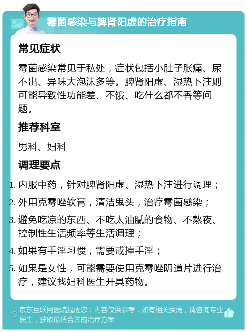 霉菌感染与脾肾阳虚的治疗指南 常见症状 霉菌感染常见于私处，症状包括小肚子胀痛、尿不出、异味大泡沫多等。脾肾阳虚、湿热下注则可能导致性功能差、不饿、吃什么都不香等问题。 推荐科室 男科、妇科 调理要点 内服中药，针对脾肾阳虚、湿热下注进行调理； 外用克霉唑软膏，清洁鬼头，治疗霉菌感染； 避免吃凉的东西、不吃太油腻的食物、不熬夜、控制性生活频率等生活调理； 如果有手淫习惯，需要戒掉手淫； 如果是女性，可能需要使用克霉唑阴道片进行治疗，建议找妇科医生开具药物。