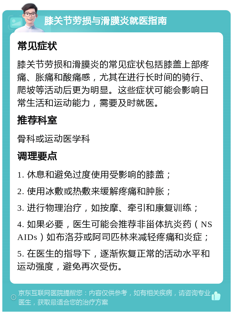 膝关节劳损与滑膜炎就医指南 常见症状 膝关节劳损和滑膜炎的常见症状包括膝盖上部疼痛、胀痛和酸痛感，尤其在进行长时间的骑行、爬坡等活动后更为明显。这些症状可能会影响日常生活和运动能力，需要及时就医。 推荐科室 骨科或运动医学科 调理要点 1. 休息和避免过度使用受影响的膝盖； 2. 使用冰敷或热敷来缓解疼痛和肿胀； 3. 进行物理治疗，如按摩、牵引和康复训练； 4. 如果必要，医生可能会推荐非甾体抗炎药（NSAIDs）如布洛芬或阿司匹林来减轻疼痛和炎症； 5. 在医生的指导下，逐渐恢复正常的活动水平和运动强度，避免再次受伤。