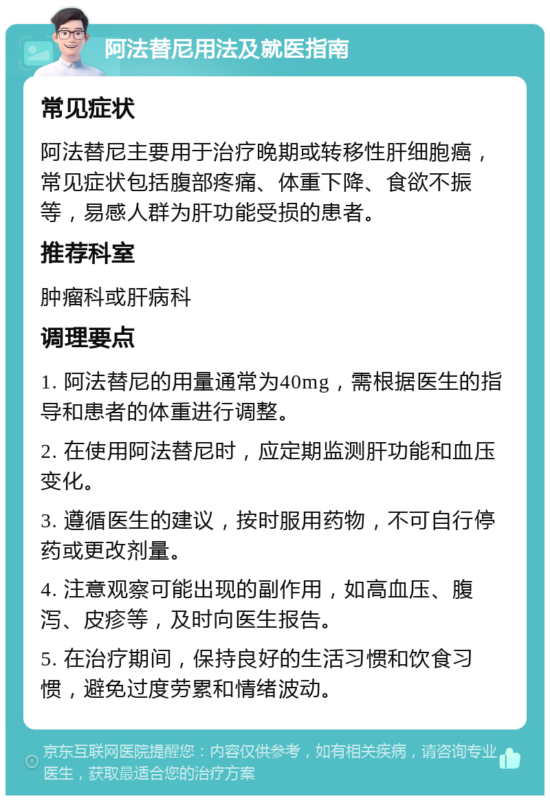 阿法替尼用法及就医指南 常见症状 阿法替尼主要用于治疗晚期或转移性肝细胞癌，常见症状包括腹部疼痛、体重下降、食欲不振等，易感人群为肝功能受损的患者。 推荐科室 肿瘤科或肝病科 调理要点 1. 阿法替尼的用量通常为40mg，需根据医生的指导和患者的体重进行调整。 2. 在使用阿法替尼时，应定期监测肝功能和血压变化。 3. 遵循医生的建议，按时服用药物，不可自行停药或更改剂量。 4. 注意观察可能出现的副作用，如高血压、腹泻、皮疹等，及时向医生报告。 5. 在治疗期间，保持良好的生活习惯和饮食习惯，避免过度劳累和情绪波动。