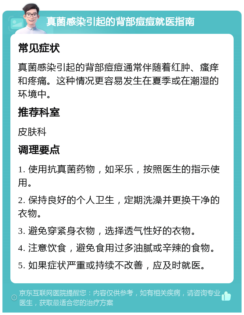 真菌感染引起的背部痘痘就医指南 常见症状 真菌感染引起的背部痘痘通常伴随着红肿、瘙痒和疼痛。这种情况更容易发生在夏季或在潮湿的环境中。 推荐科室 皮肤科 调理要点 1. 使用抗真菌药物，如采乐，按照医生的指示使用。 2. 保持良好的个人卫生，定期洗澡并更换干净的衣物。 3. 避免穿紧身衣物，选择透气性好的衣物。 4. 注意饮食，避免食用过多油腻或辛辣的食物。 5. 如果症状严重或持续不改善，应及时就医。