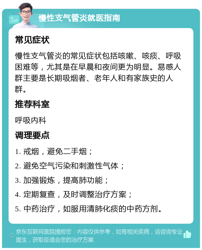 慢性支气管炎就医指南 常见症状 慢性支气管炎的常见症状包括咳嗽、咳痰、呼吸困难等，尤其是在早晨和夜间更为明显。易感人群主要是长期吸烟者、老年人和有家族史的人群。 推荐科室 呼吸内科 调理要点 1. 戒烟，避免二手烟； 2. 避免空气污染和刺激性气体； 3. 加强锻炼，提高肺功能； 4. 定期复查，及时调整治疗方案； 5. 中药治疗，如服用清肺化痰的中药方剂。