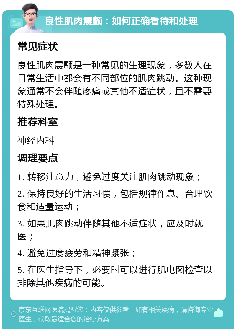 良性肌肉震颤：如何正确看待和处理 常见症状 良性肌肉震颤是一种常见的生理现象，多数人在日常生活中都会有不同部位的肌肉跳动。这种现象通常不会伴随疼痛或其他不适症状，且不需要特殊处理。 推荐科室 神经内科 调理要点 1. 转移注意力，避免过度关注肌肉跳动现象； 2. 保持良好的生活习惯，包括规律作息、合理饮食和适量运动； 3. 如果肌肉跳动伴随其他不适症状，应及时就医； 4. 避免过度疲劳和精神紧张； 5. 在医生指导下，必要时可以进行肌电图检查以排除其他疾病的可能。