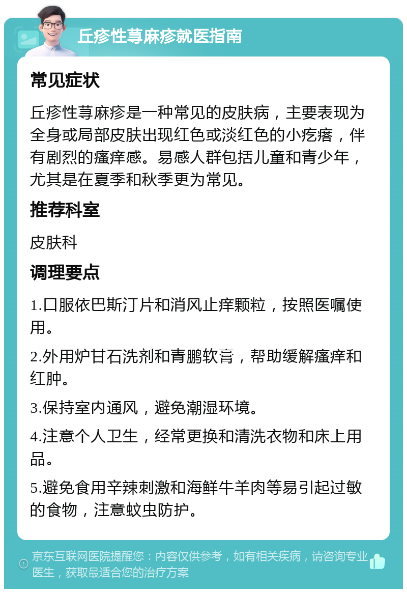 丘疹性荨麻疹就医指南 常见症状 丘疹性荨麻疹是一种常见的皮肤病，主要表现为全身或局部皮肤出现红色或淡红色的小疙瘩，伴有剧烈的瘙痒感。易感人群包括儿童和青少年，尤其是在夏季和秋季更为常见。 推荐科室 皮肤科 调理要点 1.口服依巴斯汀片和消风止痒颗粒，按照医嘱使用。 2.外用炉甘石洗剂和青鹏软膏，帮助缓解瘙痒和红肿。 3.保持室内通风，避免潮湿环境。 4.注意个人卫生，经常更换和清洗衣物和床上用品。 5.避免食用辛辣刺激和海鲜牛羊肉等易引起过敏的食物，注意蚊虫防护。