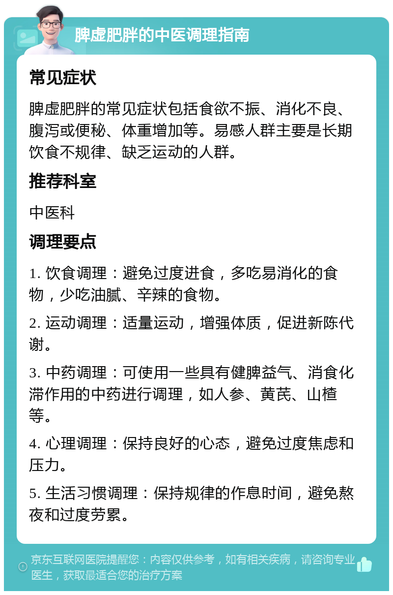 脾虚肥胖的中医调理指南 常见症状 脾虚肥胖的常见症状包括食欲不振、消化不良、腹泻或便秘、体重增加等。易感人群主要是长期饮食不规律、缺乏运动的人群。 推荐科室 中医科 调理要点 1. 饮食调理：避免过度进食，多吃易消化的食物，少吃油腻、辛辣的食物。 2. 运动调理：适量运动，增强体质，促进新陈代谢。 3. 中药调理：可使用一些具有健脾益气、消食化滞作用的中药进行调理，如人参、黄芪、山楂等。 4. 心理调理：保持良好的心态，避免过度焦虑和压力。 5. 生活习惯调理：保持规律的作息时间，避免熬夜和过度劳累。