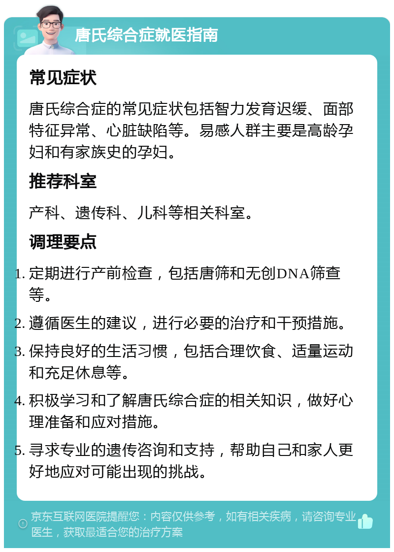 唐氏综合症就医指南 常见症状 唐氏综合症的常见症状包括智力发育迟缓、面部特征异常、心脏缺陷等。易感人群主要是高龄孕妇和有家族史的孕妇。 推荐科室 产科、遗传科、儿科等相关科室。 调理要点 定期进行产前检查，包括唐筛和无创DNA筛查等。 遵循医生的建议，进行必要的治疗和干预措施。 保持良好的生活习惯，包括合理饮食、适量运动和充足休息等。 积极学习和了解唐氏综合症的相关知识，做好心理准备和应对措施。 寻求专业的遗传咨询和支持，帮助自己和家人更好地应对可能出现的挑战。