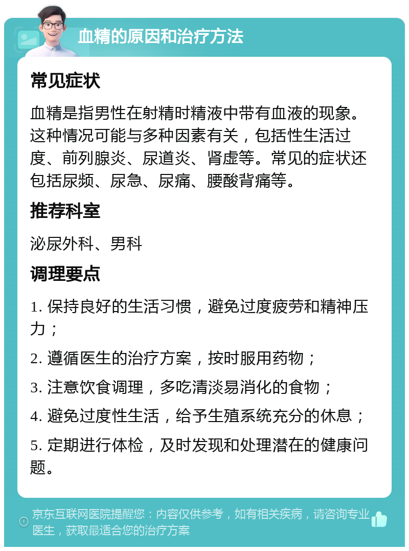 血精的原因和治疗方法 常见症状 血精是指男性在射精时精液中带有血液的现象。这种情况可能与多种因素有关，包括性生活过度、前列腺炎、尿道炎、肾虚等。常见的症状还包括尿频、尿急、尿痛、腰酸背痛等。 推荐科室 泌尿外科、男科 调理要点 1. 保持良好的生活习惯，避免过度疲劳和精神压力； 2. 遵循医生的治疗方案，按时服用药物； 3. 注意饮食调理，多吃清淡易消化的食物； 4. 避免过度性生活，给予生殖系统充分的休息； 5. 定期进行体检，及时发现和处理潜在的健康问题。