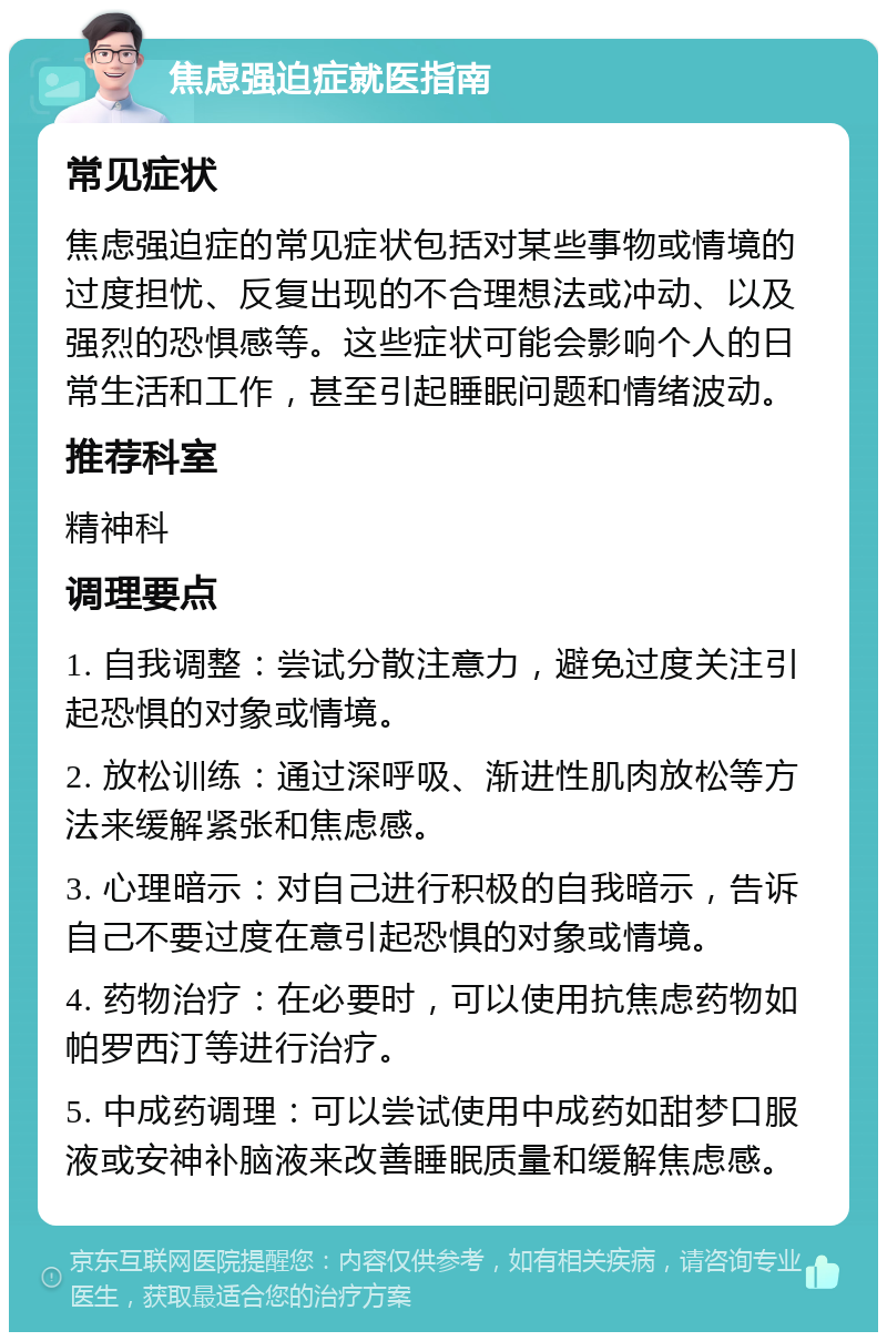 焦虑强迫症就医指南 常见症状 焦虑强迫症的常见症状包括对某些事物或情境的过度担忧、反复出现的不合理想法或冲动、以及强烈的恐惧感等。这些症状可能会影响个人的日常生活和工作，甚至引起睡眠问题和情绪波动。 推荐科室 精神科 调理要点 1. 自我调整：尝试分散注意力，避免过度关注引起恐惧的对象或情境。 2. 放松训练：通过深呼吸、渐进性肌肉放松等方法来缓解紧张和焦虑感。 3. 心理暗示：对自己进行积极的自我暗示，告诉自己不要过度在意引起恐惧的对象或情境。 4. 药物治疗：在必要时，可以使用抗焦虑药物如帕罗西汀等进行治疗。 5. 中成药调理：可以尝试使用中成药如甜梦口服液或安神补脑液来改善睡眠质量和缓解焦虑感。