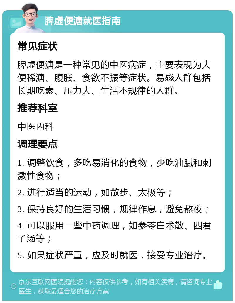 脾虚便溏就医指南 常见症状 脾虚便溏是一种常见的中医病症，主要表现为大便稀溏、腹胀、食欲不振等症状。易感人群包括长期吃素、压力大、生活不规律的人群。 推荐科室 中医内科 调理要点 1. 调整饮食，多吃易消化的食物，少吃油腻和刺激性食物； 2. 进行适当的运动，如散步、太极等； 3. 保持良好的生活习惯，规律作息，避免熬夜； 4. 可以服用一些中药调理，如参苓白术散、四君子汤等； 5. 如果症状严重，应及时就医，接受专业治疗。