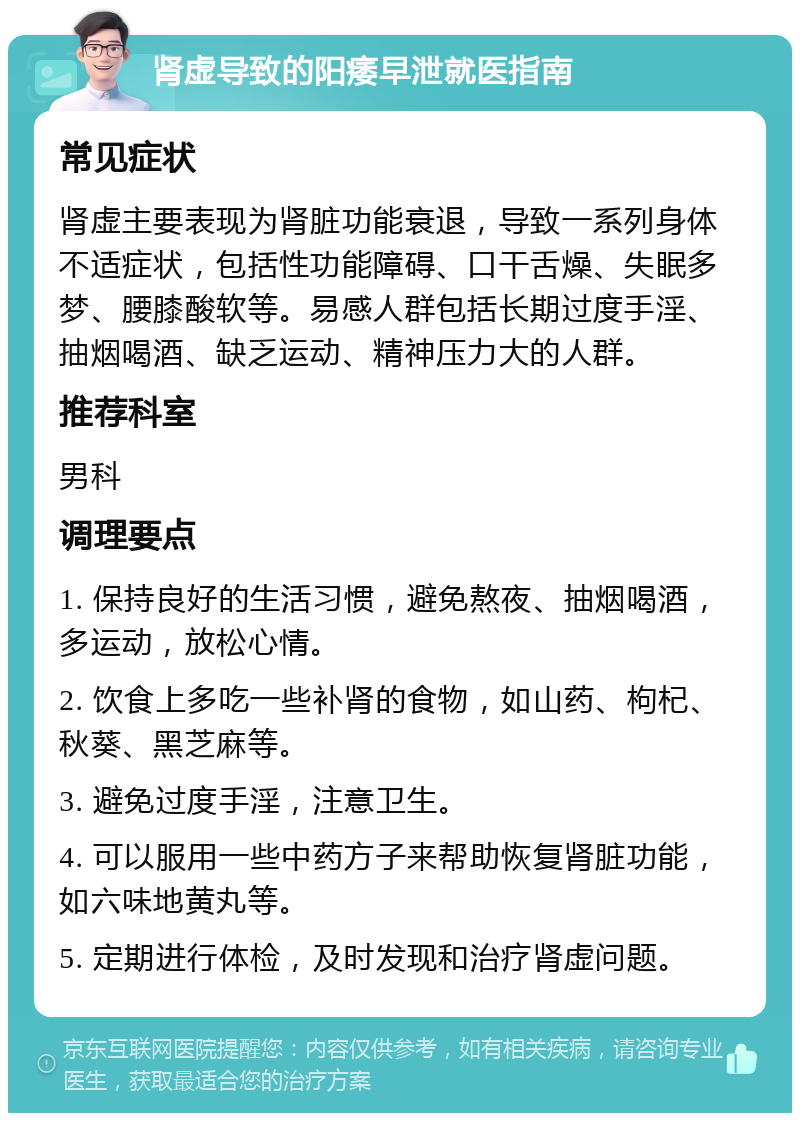 肾虚导致的阳痿早泄就医指南 常见症状 肾虚主要表现为肾脏功能衰退，导致一系列身体不适症状，包括性功能障碍、口干舌燥、失眠多梦、腰膝酸软等。易感人群包括长期过度手淫、抽烟喝酒、缺乏运动、精神压力大的人群。 推荐科室 男科 调理要点 1. 保持良好的生活习惯，避免熬夜、抽烟喝酒，多运动，放松心情。 2. 饮食上多吃一些补肾的食物，如山药、枸杞、秋葵、黑芝麻等。 3. 避免过度手淫，注意卫生。 4. 可以服用一些中药方子来帮助恢复肾脏功能，如六味地黄丸等。 5. 定期进行体检，及时发现和治疗肾虚问题。