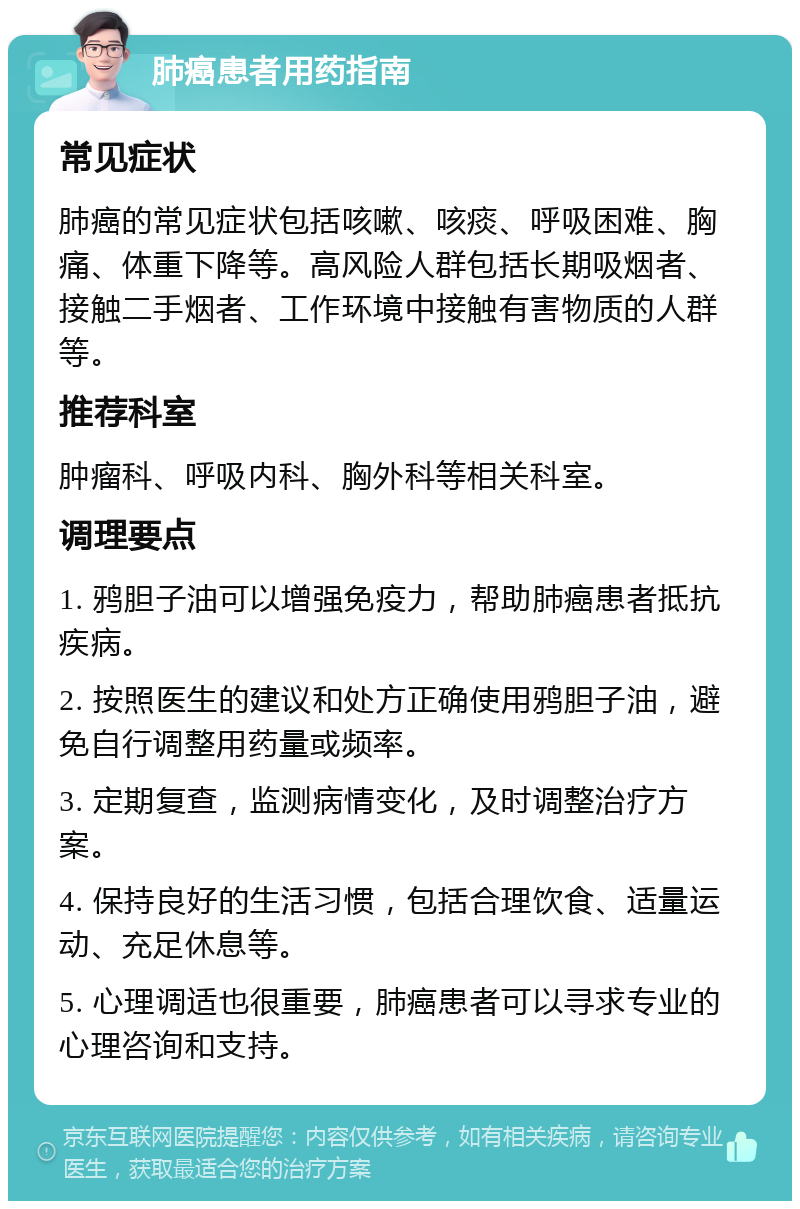 肺癌患者用药指南 常见症状 肺癌的常见症状包括咳嗽、咳痰、呼吸困难、胸痛、体重下降等。高风险人群包括长期吸烟者、接触二手烟者、工作环境中接触有害物质的人群等。 推荐科室 肿瘤科、呼吸内科、胸外科等相关科室。 调理要点 1. 鸦胆子油可以增强免疫力，帮助肺癌患者抵抗疾病。 2. 按照医生的建议和处方正确使用鸦胆子油，避免自行调整用药量或频率。 3. 定期复查，监测病情变化，及时调整治疗方案。 4. 保持良好的生活习惯，包括合理饮食、适量运动、充足休息等。 5. 心理调适也很重要，肺癌患者可以寻求专业的心理咨询和支持。