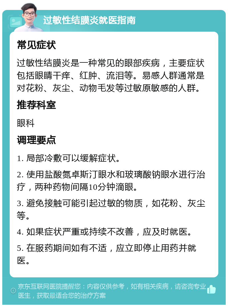 过敏性结膜炎就医指南 常见症状 过敏性结膜炎是一种常见的眼部疾病，主要症状包括眼睛干痒、红肿、流泪等。易感人群通常是对花粉、灰尘、动物毛发等过敏原敏感的人群。 推荐科室 眼科 调理要点 1. 局部冷敷可以缓解症状。 2. 使用盐酸氮卓斯汀眼水和玻璃酸钠眼水进行治疗，两种药物间隔10分钟滴眼。 3. 避免接触可能引起过敏的物质，如花粉、灰尘等。 4. 如果症状严重或持续不改善，应及时就医。 5. 在服药期间如有不适，应立即停止用药并就医。