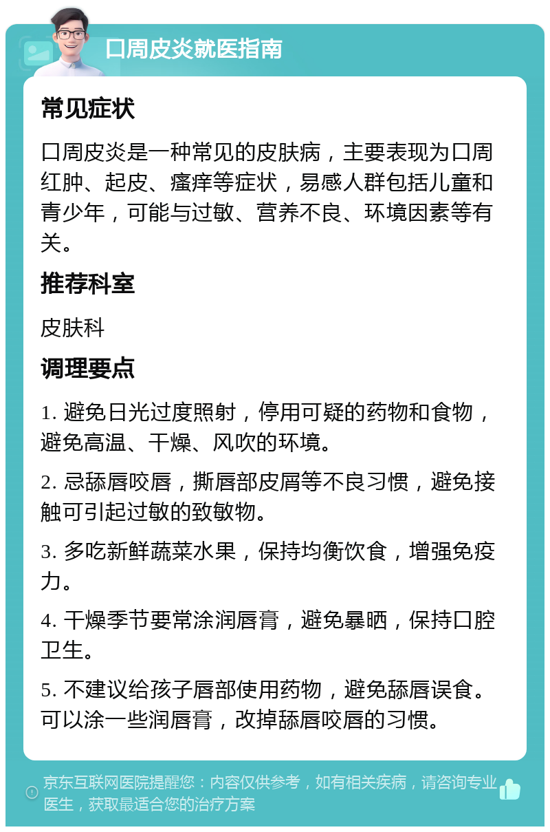 口周皮炎就医指南 常见症状 口周皮炎是一种常见的皮肤病，主要表现为口周红肿、起皮、瘙痒等症状，易感人群包括儿童和青少年，可能与过敏、营养不良、环境因素等有关。 推荐科室 皮肤科 调理要点 1. 避免日光过度照射，停用可疑的药物和食物，避免高温、干燥、风吹的环境。 2. 忌舔唇咬唇，撕唇部皮屑等不良习惯，避免接触可引起过敏的致敏物。 3. 多吃新鲜蔬菜水果，保持均衡饮食，增强免疫力。 4. 干燥季节要常涂润唇膏，避免暴晒，保持口腔卫生。 5. 不建议给孩子唇部使用药物，避免舔唇误食。可以涂一些润唇膏，改掉舔唇咬唇的习惯。