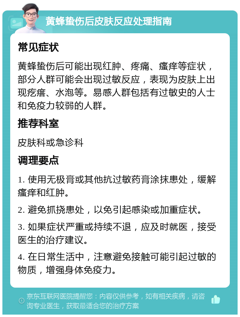 黄蜂蛰伤后皮肤反应处理指南 常见症状 黄蜂蛰伤后可能出现红肿、疼痛、瘙痒等症状，部分人群可能会出现过敏反应，表现为皮肤上出现疙瘩、水泡等。易感人群包括有过敏史的人士和免疫力较弱的人群。 推荐科室 皮肤科或急诊科 调理要点 1. 使用无极膏或其他抗过敏药膏涂抹患处，缓解瘙痒和红肿。 2. 避免抓挠患处，以免引起感染或加重症状。 3. 如果症状严重或持续不退，应及时就医，接受医生的治疗建议。 4. 在日常生活中，注意避免接触可能引起过敏的物质，增强身体免疫力。