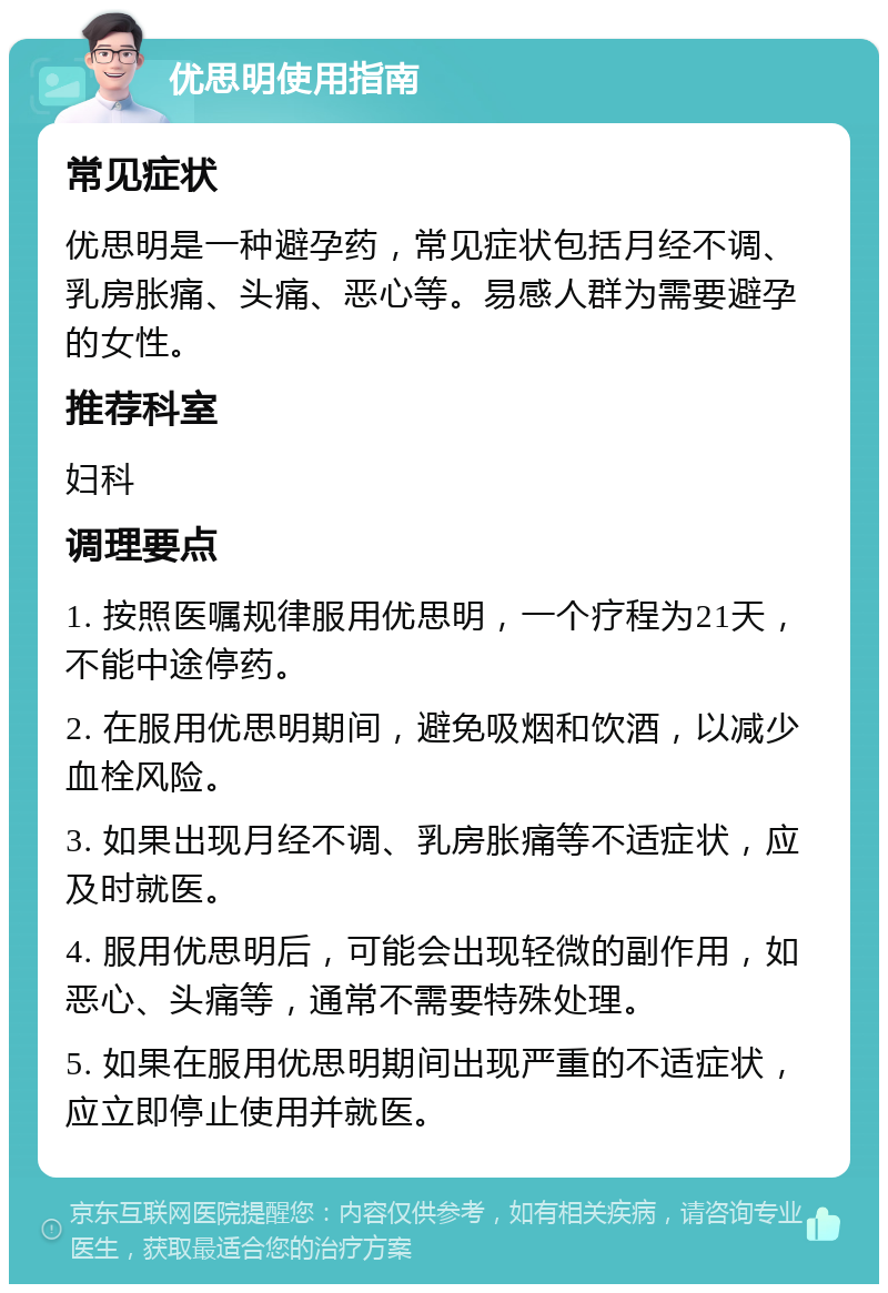 优思明使用指南 常见症状 优思明是一种避孕药，常见症状包括月经不调、乳房胀痛、头痛、恶心等。易感人群为需要避孕的女性。 推荐科室 妇科 调理要点 1. 按照医嘱规律服用优思明，一个疗程为21天，不能中途停药。 2. 在服用优思明期间，避免吸烟和饮酒，以减少血栓风险。 3. 如果出现月经不调、乳房胀痛等不适症状，应及时就医。 4. 服用优思明后，可能会出现轻微的副作用，如恶心、头痛等，通常不需要特殊处理。 5. 如果在服用优思明期间出现严重的不适症状，应立即停止使用并就医。