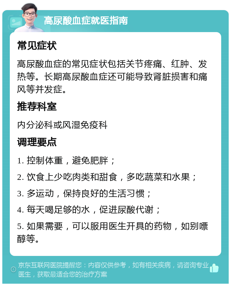 高尿酸血症就医指南 常见症状 高尿酸血症的常见症状包括关节疼痛、红肿、发热等。长期高尿酸血症还可能导致肾脏损害和痛风等并发症。 推荐科室 内分泌科或风湿免疫科 调理要点 1. 控制体重，避免肥胖； 2. 饮食上少吃肉类和甜食，多吃蔬菜和水果； 3. 多运动，保持良好的生活习惯； 4. 每天喝足够的水，促进尿酸代谢； 5. 如果需要，可以服用医生开具的药物，如别嘌醇等。