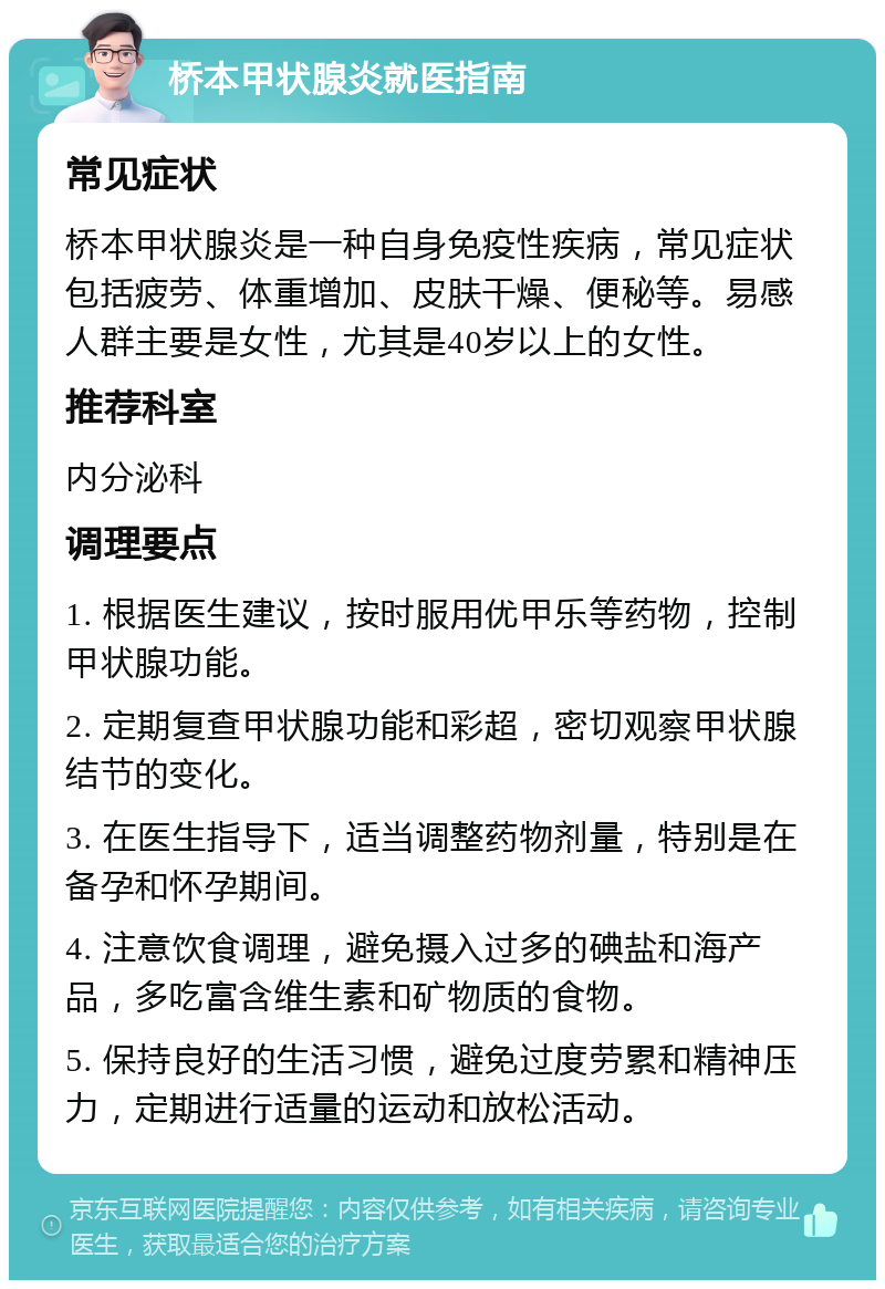 桥本甲状腺炎就医指南 常见症状 桥本甲状腺炎是一种自身免疫性疾病，常见症状包括疲劳、体重增加、皮肤干燥、便秘等。易感人群主要是女性，尤其是40岁以上的女性。 推荐科室 内分泌科 调理要点 1. 根据医生建议，按时服用优甲乐等药物，控制甲状腺功能。 2. 定期复查甲状腺功能和彩超，密切观察甲状腺结节的变化。 3. 在医生指导下，适当调整药物剂量，特别是在备孕和怀孕期间。 4. 注意饮食调理，避免摄入过多的碘盐和海产品，多吃富含维生素和矿物质的食物。 5. 保持良好的生活习惯，避免过度劳累和精神压力，定期进行适量的运动和放松活动。