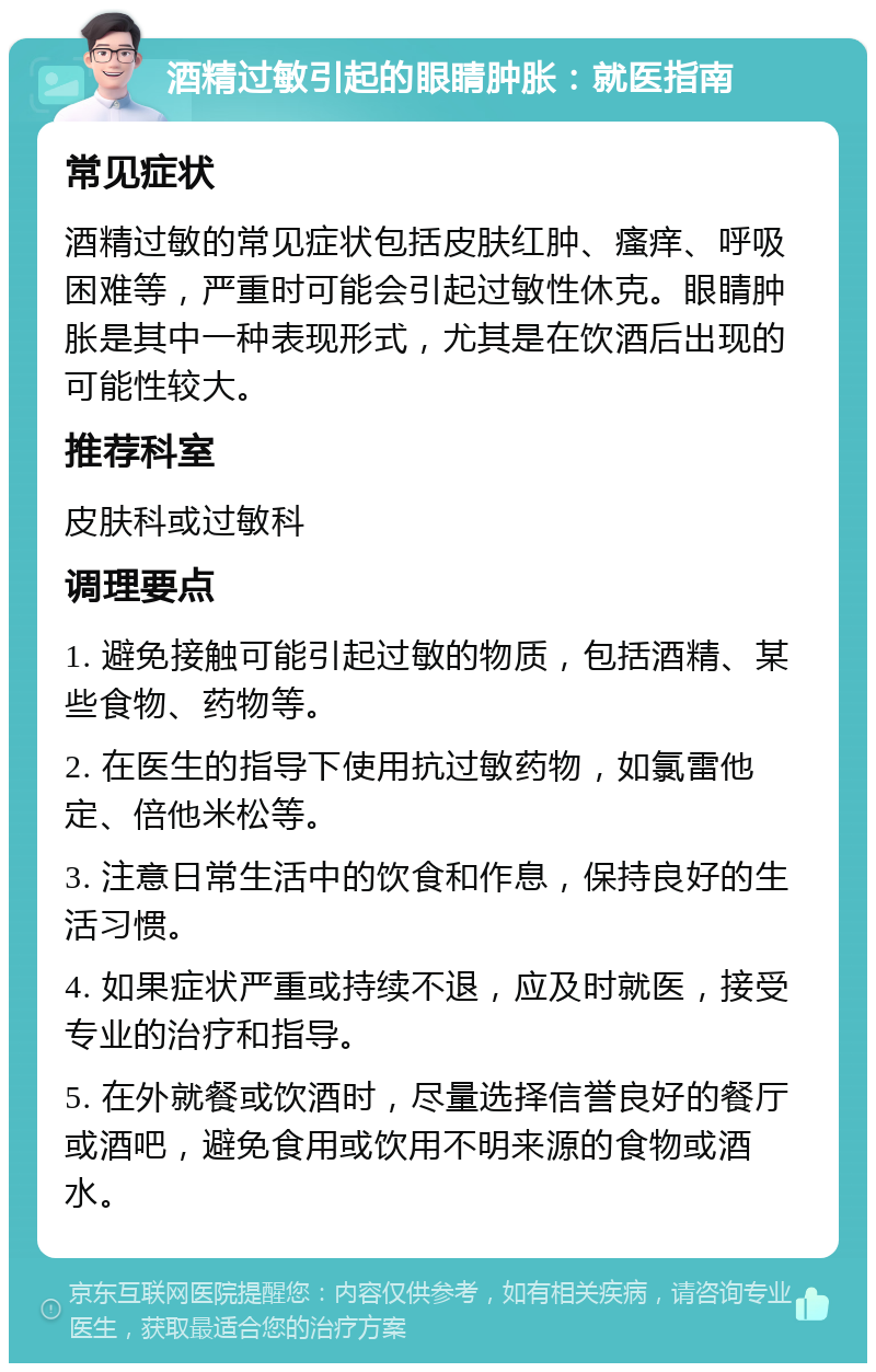 酒精过敏引起的眼睛肿胀：就医指南 常见症状 酒精过敏的常见症状包括皮肤红肿、瘙痒、呼吸困难等，严重时可能会引起过敏性休克。眼睛肿胀是其中一种表现形式，尤其是在饮酒后出现的可能性较大。 推荐科室 皮肤科或过敏科 调理要点 1. 避免接触可能引起过敏的物质，包括酒精、某些食物、药物等。 2. 在医生的指导下使用抗过敏药物，如氯雷他定、倍他米松等。 3. 注意日常生活中的饮食和作息，保持良好的生活习惯。 4. 如果症状严重或持续不退，应及时就医，接受专业的治疗和指导。 5. 在外就餐或饮酒时，尽量选择信誉良好的餐厅或酒吧，避免食用或饮用不明来源的食物或酒水。