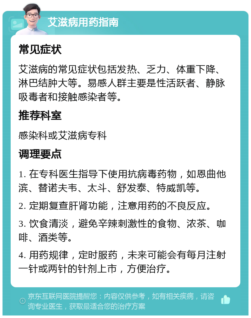 艾滋病用药指南 常见症状 艾滋病的常见症状包括发热、乏力、体重下降、淋巴结肿大等。易感人群主要是性活跃者、静脉吸毒者和接触感染者等。 推荐科室 感染科或艾滋病专科 调理要点 1. 在专科医生指导下使用抗病毒药物，如恩曲他滨、替诺夫韦、太斗、舒发泰、特威凯等。 2. 定期复查肝肾功能，注意用药的不良反应。 3. 饮食清淡，避免辛辣刺激性的食物、浓茶、咖啡、酒类等。 4. 用药规律，定时服药，未来可能会有每月注射一针或两针的针剂上市，方便治疗。