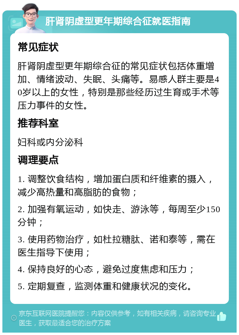 肝肾阴虚型更年期综合征就医指南 常见症状 肝肾阴虚型更年期综合征的常见症状包括体重增加、情绪波动、失眠、头痛等。易感人群主要是40岁以上的女性，特别是那些经历过生育或手术等压力事件的女性。 推荐科室 妇科或内分泌科 调理要点 1. 调整饮食结构，增加蛋白质和纤维素的摄入，减少高热量和高脂肪的食物； 2. 加强有氧运动，如快走、游泳等，每周至少150分钟； 3. 使用药物治疗，如杜拉糖肽、诺和泰等，需在医生指导下使用； 4. 保持良好的心态，避免过度焦虑和压力； 5. 定期复查，监测体重和健康状况的变化。