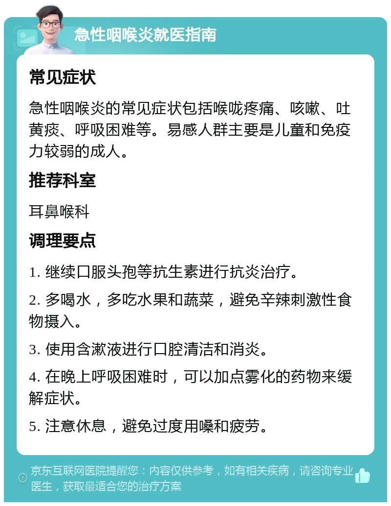 急性咽喉炎就医指南 常见症状 急性咽喉炎的常见症状包括喉咙疼痛、咳嗽、吐黄痰、呼吸困难等。易感人群主要是儿童和免疫力较弱的成人。 推荐科室 耳鼻喉科 调理要点 1. 继续口服头孢等抗生素进行抗炎治疗。 2. 多喝水，多吃水果和蔬菜，避免辛辣刺激性食物摄入。 3. 使用含漱液进行口腔清洁和消炎。 4. 在晚上呼吸困难时，可以加点雾化的药物来缓解症状。 5. 注意休息，避免过度用嗓和疲劳。