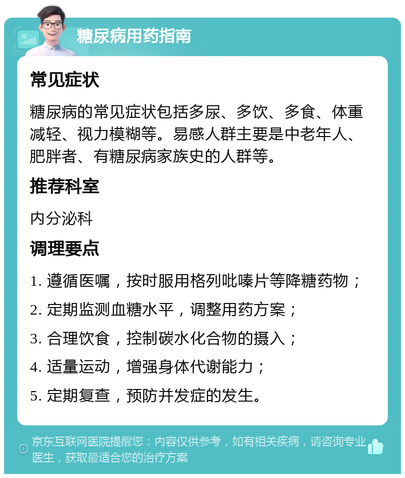 糖尿病用药指南 常见症状 糖尿病的常见症状包括多尿、多饮、多食、体重减轻、视力模糊等。易感人群主要是中老年人、肥胖者、有糖尿病家族史的人群等。 推荐科室 内分泌科 调理要点 1. 遵循医嘱，按时服用格列吡嗪片等降糖药物； 2. 定期监测血糖水平，调整用药方案； 3. 合理饮食，控制碳水化合物的摄入； 4. 适量运动，增强身体代谢能力； 5. 定期复查，预防并发症的发生。