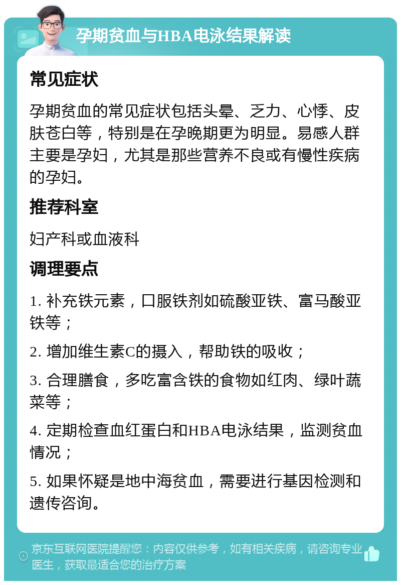 孕期贫血与HBA电泳结果解读 常见症状 孕期贫血的常见症状包括头晕、乏力、心悸、皮肤苍白等，特别是在孕晚期更为明显。易感人群主要是孕妇，尤其是那些营养不良或有慢性疾病的孕妇。 推荐科室 妇产科或血液科 调理要点 1. 补充铁元素，口服铁剂如硫酸亚铁、富马酸亚铁等； 2. 增加维生素C的摄入，帮助铁的吸收； 3. 合理膳食，多吃富含铁的食物如红肉、绿叶蔬菜等； 4. 定期检查血红蛋白和HBA电泳结果，监测贫血情况； 5. 如果怀疑是地中海贫血，需要进行基因检测和遗传咨询。