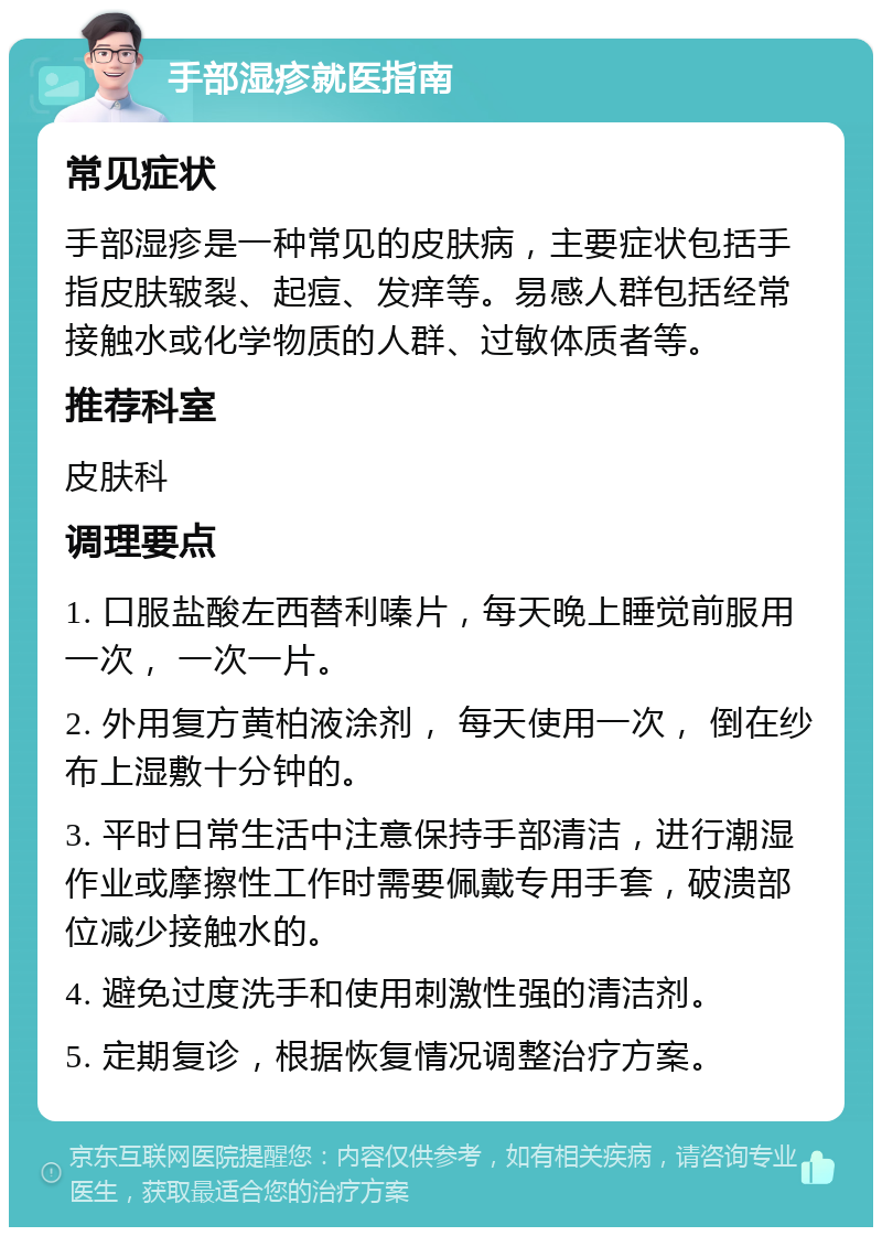 手部湿疹就医指南 常见症状 手部湿疹是一种常见的皮肤病，主要症状包括手指皮肤皲裂、起痘、发痒等。易感人群包括经常接触水或化学物质的人群、过敏体质者等。 推荐科室 皮肤科 调理要点 1. 口服盐酸左西替利嗪片，每天晚上睡觉前服用一次， 一次一片。 2. 外用复方黄柏液涂剂， 每天使用一次， 倒在纱布上湿敷十分钟的。 3. 平时日常生活中注意保持手部清洁，进行潮湿作业或摩擦性工作时需要佩戴专用手套，破溃部位减少接触水的。 4. 避免过度洗手和使用刺激性强的清洁剂。 5. 定期复诊，根据恢复情况调整治疗方案。