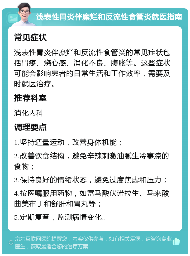 浅表性胃炎伴糜烂和反流性食管炎就医指南 常见症状 浅表性胃炎伴糜烂和反流性食管炎的常见症状包括胃疼、烧心感、消化不良、腹胀等。这些症状可能会影响患者的日常生活和工作效率，需要及时就医治疗。 推荐科室 消化内科 调理要点 1.坚持适量运动，改善身体机能； 2.改善饮食结构，避免辛辣刺激油腻生冷寒凉的食物； 3.保持良好的情绪状态，避免过度焦虑和压力； 4.按医嘱服用药物，如富马酸伏诺拉生、马来酸曲美布丁和舒肝和胃丸等； 5.定期复查，监测病情变化。