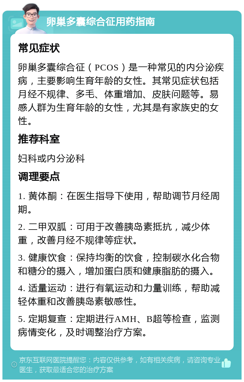 卵巢多囊综合征用药指南 常见症状 卵巢多囊综合征（PCOS）是一种常见的内分泌疾病，主要影响生育年龄的女性。其常见症状包括月经不规律、多毛、体重增加、皮肤问题等。易感人群为生育年龄的女性，尤其是有家族史的女性。 推荐科室 妇科或内分泌科 调理要点 1. 黄体酮：在医生指导下使用，帮助调节月经周期。 2. 二甲双胍：可用于改善胰岛素抵抗，减少体重，改善月经不规律等症状。 3. 健康饮食：保持均衡的饮食，控制碳水化合物和糖分的摄入，增加蛋白质和健康脂肪的摄入。 4. 适量运动：进行有氧运动和力量训练，帮助减轻体重和改善胰岛素敏感性。 5. 定期复查：定期进行AMH、B超等检查，监测病情变化，及时调整治疗方案。