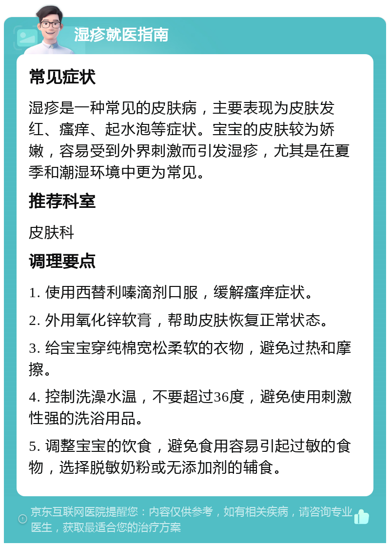 湿疹就医指南 常见症状 湿疹是一种常见的皮肤病，主要表现为皮肤发红、瘙痒、起水泡等症状。宝宝的皮肤较为娇嫩，容易受到外界刺激而引发湿疹，尤其是在夏季和潮湿环境中更为常见。 推荐科室 皮肤科 调理要点 1. 使用西替利嗪滴剂口服，缓解瘙痒症状。 2. 外用氧化锌软膏，帮助皮肤恢复正常状态。 3. 给宝宝穿纯棉宽松柔软的衣物，避免过热和摩擦。 4. 控制洗澡水温，不要超过36度，避免使用刺激性强的洗浴用品。 5. 调整宝宝的饮食，避免食用容易引起过敏的食物，选择脱敏奶粉或无添加剂的辅食。