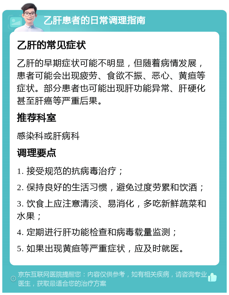 乙肝患者的日常调理指南 乙肝的常见症状 乙肝的早期症状可能不明显，但随着病情发展，患者可能会出现疲劳、食欲不振、恶心、黄疸等症状。部分患者也可能出现肝功能异常、肝硬化甚至肝癌等严重后果。 推荐科室 感染科或肝病科 调理要点 1. 接受规范的抗病毒治疗； 2. 保持良好的生活习惯，避免过度劳累和饮酒； 3. 饮食上应注意清淡、易消化，多吃新鲜蔬菜和水果； 4. 定期进行肝功能检查和病毒载量监测； 5. 如果出现黄疸等严重症状，应及时就医。