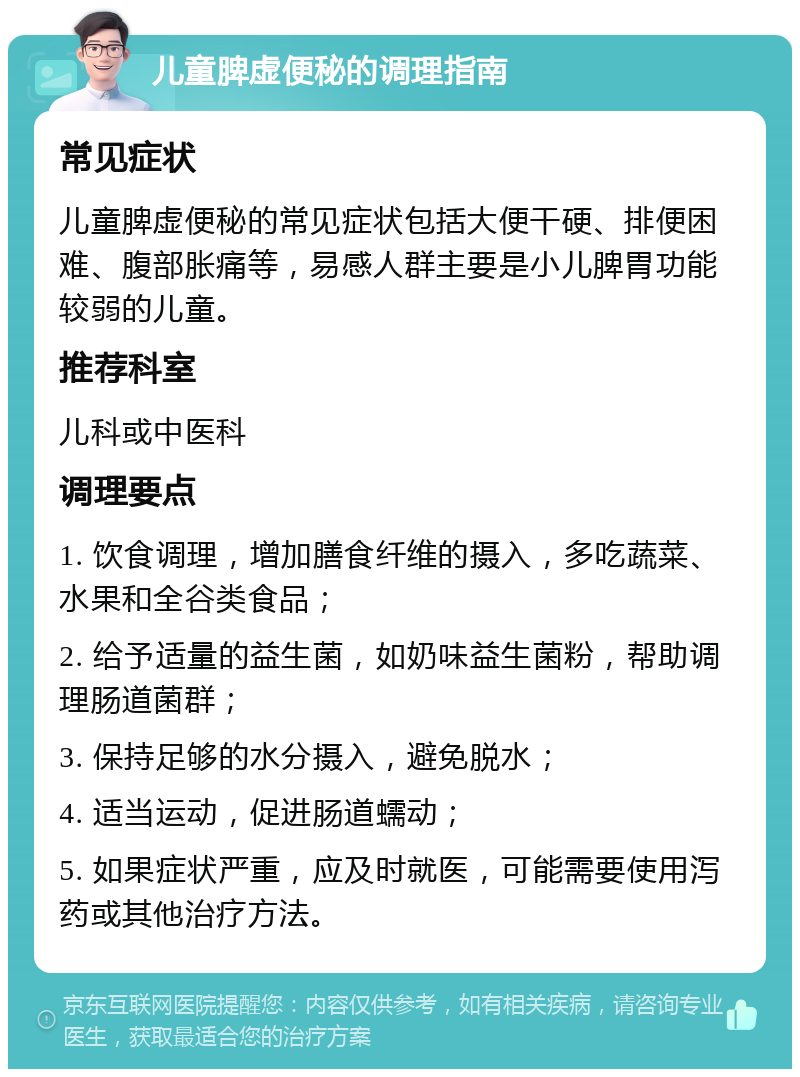 儿童脾虚便秘的调理指南 常见症状 儿童脾虚便秘的常见症状包括大便干硬、排便困难、腹部胀痛等，易感人群主要是小儿脾胃功能较弱的儿童。 推荐科室 儿科或中医科 调理要点 1. 饮食调理，增加膳食纤维的摄入，多吃蔬菜、水果和全谷类食品； 2. 给予适量的益生菌，如奶味益生菌粉，帮助调理肠道菌群； 3. 保持足够的水分摄入，避免脱水； 4. 适当运动，促进肠道蠕动； 5. 如果症状严重，应及时就医，可能需要使用泻药或其他治疗方法。