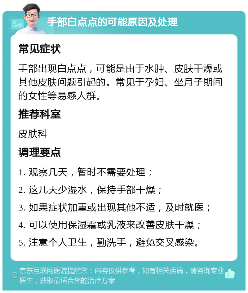 手部白点点的可能原因及处理 常见症状 手部出现白点点，可能是由于水肿、皮肤干燥或其他皮肤问题引起的。常见于孕妇、坐月子期间的女性等易感人群。 推荐科室 皮肤科 调理要点 1. 观察几天，暂时不需要处理； 2. 这几天少湿水，保持手部干燥； 3. 如果症状加重或出现其他不适，及时就医； 4. 可以使用保湿霜或乳液来改善皮肤干燥； 5. 注意个人卫生，勤洗手，避免交叉感染。