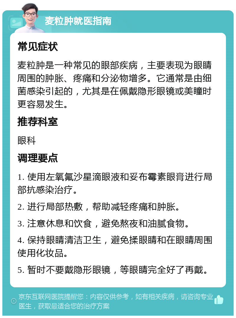 麦粒肿就医指南 常见症状 麦粒肿是一种常见的眼部疾病，主要表现为眼睛周围的肿胀、疼痛和分泌物增多。它通常是由细菌感染引起的，尤其是在佩戴隐形眼镜或美瞳时更容易发生。 推荐科室 眼科 调理要点 1. 使用左氧氟沙星滴眼液和妥布霉素眼膏进行局部抗感染治疗。 2. 进行局部热敷，帮助减轻疼痛和肿胀。 3. 注意休息和饮食，避免熬夜和油腻食物。 4. 保持眼睛清洁卫生，避免揉眼睛和在眼睛周围使用化妆品。 5. 暂时不要戴隐形眼镜，等眼睛完全好了再戴。