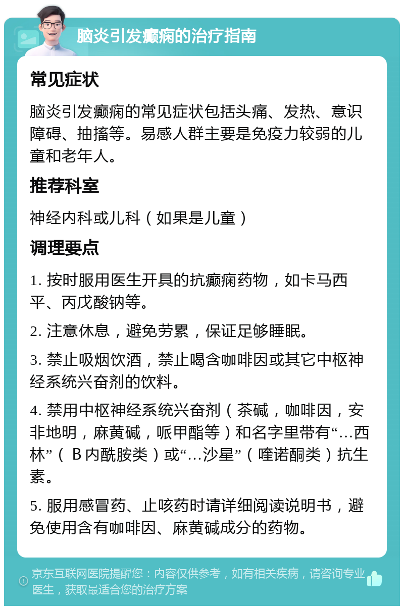 脑炎引发癫痫的治疗指南 常见症状 脑炎引发癫痫的常见症状包括头痛、发热、意识障碍、抽搐等。易感人群主要是免疫力较弱的儿童和老年人。 推荐科室 神经内科或儿科（如果是儿童） 调理要点 1. 按时服用医生开具的抗癫痫药物，如卡马西平、丙戊酸钠等。 2. 注意休息，避免劳累，保证足够睡眠。 3. 禁止吸烟饮酒，禁止喝含咖啡因或其它中枢神经系统兴奋剂的饮料。 4. 禁用中枢神经系统兴奋剂（茶碱，咖啡因，安非地明，麻黄碱，哌甲酯等）和名字里带有“…西林”（Ｂ内酰胺类）或“…沙星”（喹诺酮类）抗生素。 5. 服用感冒药、止咳药时请详细阅读说明书，避免使用含有咖啡因、麻黄碱成分的药物。