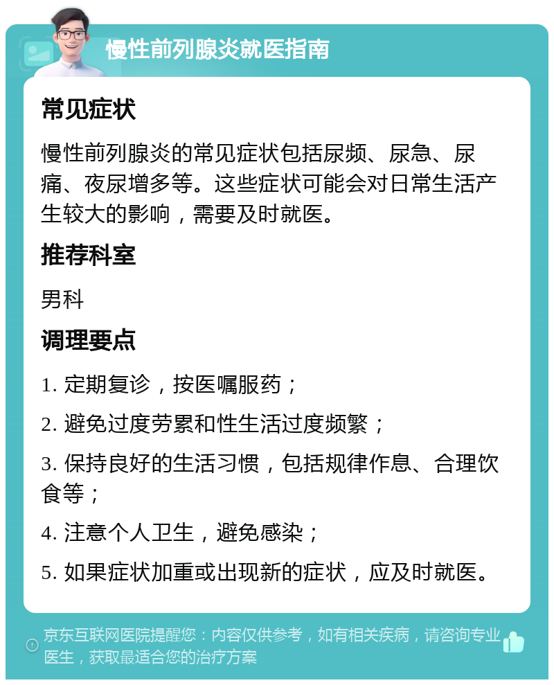 慢性前列腺炎就医指南 常见症状 慢性前列腺炎的常见症状包括尿频、尿急、尿痛、夜尿增多等。这些症状可能会对日常生活产生较大的影响，需要及时就医。 推荐科室 男科 调理要点 1. 定期复诊，按医嘱服药； 2. 避免过度劳累和性生活过度频繁； 3. 保持良好的生活习惯，包括规律作息、合理饮食等； 4. 注意个人卫生，避免感染； 5. 如果症状加重或出现新的症状，应及时就医。