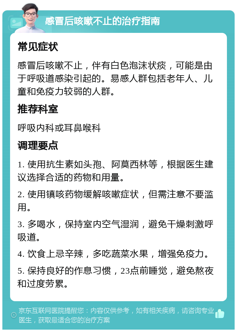 感冒后咳嗽不止的治疗指南 常见症状 感冒后咳嗽不止，伴有白色泡沫状痰，可能是由于呼吸道感染引起的。易感人群包括老年人、儿童和免疫力较弱的人群。 推荐科室 呼吸内科或耳鼻喉科 调理要点 1. 使用抗生素如头孢、阿莫西林等，根据医生建议选择合适的药物和用量。 2. 使用镇咳药物缓解咳嗽症状，但需注意不要滥用。 3. 多喝水，保持室内空气湿润，避免干燥刺激呼吸道。 4. 饮食上忌辛辣，多吃蔬菜水果，增强免疫力。 5. 保持良好的作息习惯，23点前睡觉，避免熬夜和过度劳累。