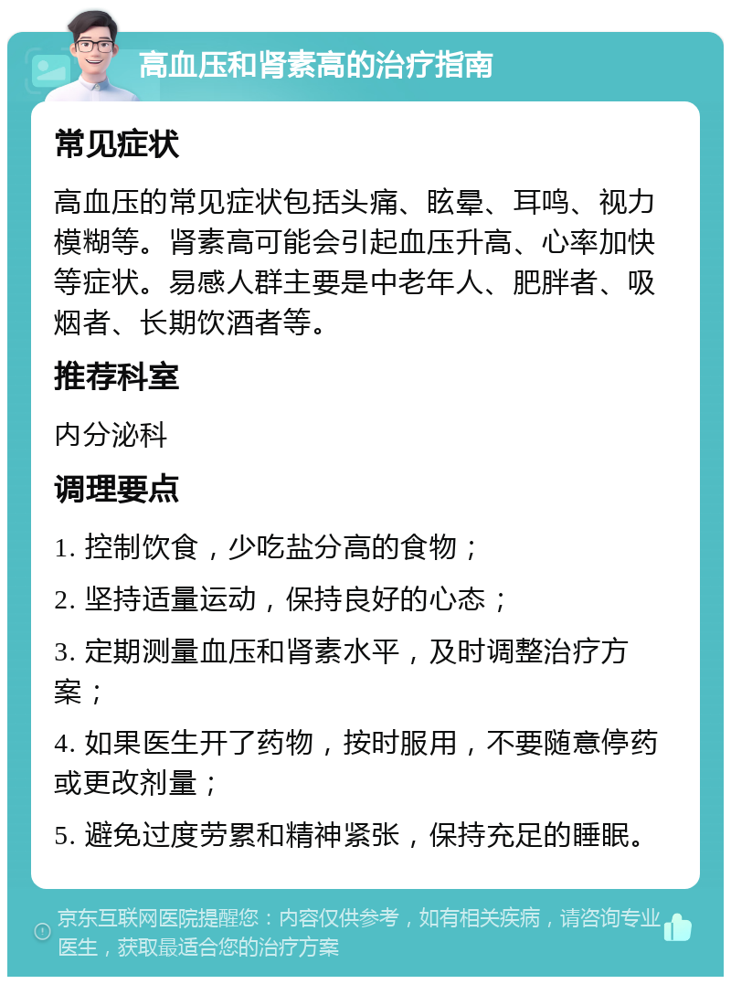 高血压和肾素高的治疗指南 常见症状 高血压的常见症状包括头痛、眩晕、耳鸣、视力模糊等。肾素高可能会引起血压升高、心率加快等症状。易感人群主要是中老年人、肥胖者、吸烟者、长期饮酒者等。 推荐科室 内分泌科 调理要点 1. 控制饮食，少吃盐分高的食物； 2. 坚持适量运动，保持良好的心态； 3. 定期测量血压和肾素水平，及时调整治疗方案； 4. 如果医生开了药物，按时服用，不要随意停药或更改剂量； 5. 避免过度劳累和精神紧张，保持充足的睡眠。