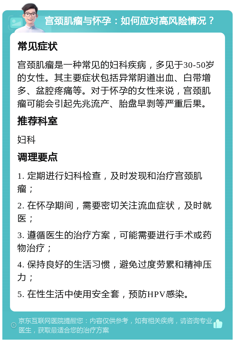 宫颈肌瘤与怀孕：如何应对高风险情况？ 常见症状 宫颈肌瘤是一种常见的妇科疾病，多见于30-50岁的女性。其主要症状包括异常阴道出血、白带增多、盆腔疼痛等。对于怀孕的女性来说，宫颈肌瘤可能会引起先兆流产、胎盘早剥等严重后果。 推荐科室 妇科 调理要点 1. 定期进行妇科检查，及时发现和治疗宫颈肌瘤； 2. 在怀孕期间，需要密切关注流血症状，及时就医； 3. 遵循医生的治疗方案，可能需要进行手术或药物治疗； 4. 保持良好的生活习惯，避免过度劳累和精神压力； 5. 在性生活中使用安全套，预防HPV感染。